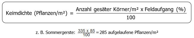 Keimdichte Pflanzen pro Quadratmeter ist gleich Anzahl gesäter Körner pro Quadratmeter mal Feldaufgang in % dividiert durch 100 Beispiel: Sommergerste: 335 mal 85 durch 100 ist gleich 285 aufgelaufene Pflanzen pro Quadratmeter